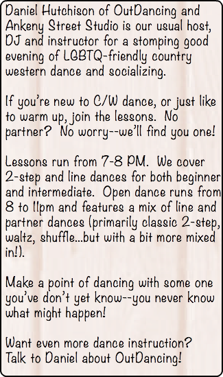 Daniel Hutchison of OutDancing and Ankeny Street Studio is our usual host, DJ and instructor for a stomping good evening of LGBTQ-friendly country western dance and socializing. If you’re new to C/W dance, or just like to warm up, join the lessons. No partner? No worry--we’ll find you one! Lessons run from 7-8 PM. We cover 2-step and line dances for both beginner and intermediate. Open dance runs from 8 to 11pm and features a mix of line and partner dances (primarily classic 2-step, waltz, shuffle...but with a bit more mixed in!). Make a point of dancing with some one you’ve don’t yet know--you never know what might happen! Want even more dance instruction? Talk to Daniel about OutDancing! 